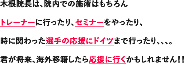 木根院長は、院内での施術はもちろんトレーナーに行ったり、セミナーをやったり、時に関わった選手の応援にドイツまで行ったり、、、。君が将来、海外移籍したら応援に行くかもしれません!!