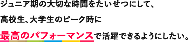 ジュニア期の大切な時間をたいせつにして、高校生、大学生のピーク時に最高のパフォーマンスで活躍できるようにしたい。